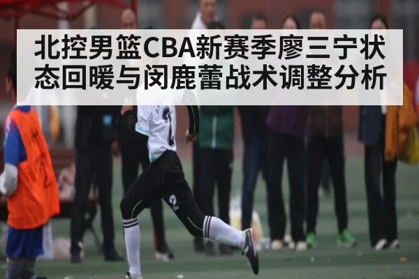 北控男篮CBA新赛季廖三宁状态回暖与闵鹿蕾战术调整分析