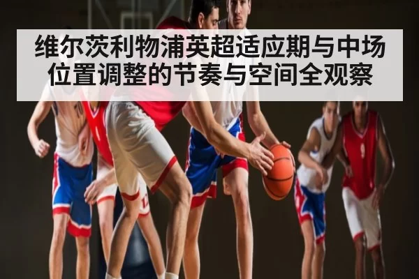 维尔茨利物浦英超适应期与中场位置调整的节奏与空间全观察